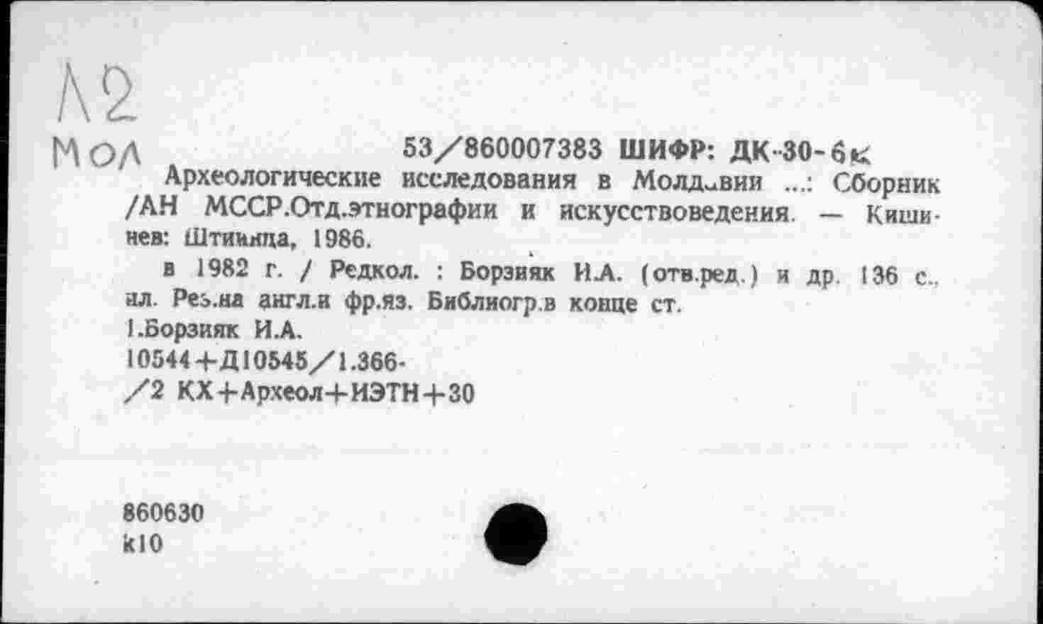 ﻿!\2
[Д ОД	53/860007383 ШИФР: ДК-30-бк
Археологические исследования в Молдавии Сборник /АН МССР.Отд.этнографии и искусствоведения — Киши нев: Штиинда, 1986.
в 1982 г. / Редкол. : Борзияк ИА. (отв.ред.) и др. 136 с.. ал. Рез.на англ.и фр.яз. Библиогр.в конце ст.
1.Борзияк И.А.
10544+Д10545/1.366-
/2 KXj-Археол+ИЭТН+ЗО
860630 RIO